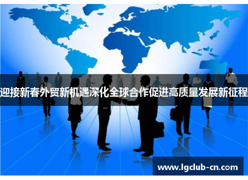 迎接新春外贸新机遇深化全球合作促进高质量发展新征程 迎接新春外贸新机遇深化全球合作促进高质量发展新征程