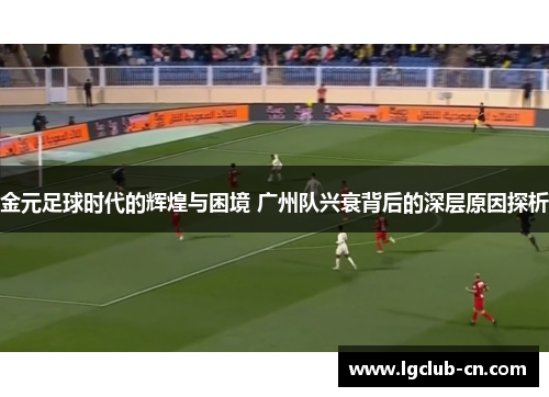 金元足球时代的辉煌与困境 广州队兴衰背后的深层原因探析 金元足球时代的辉煌与困境 广州队兴衰背后的深层原因探析