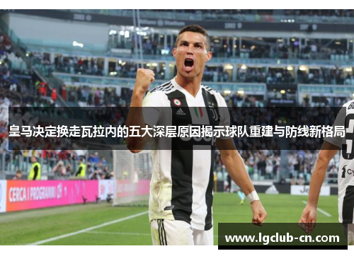 皇马决定换走瓦拉内的五大深层原因揭示球队重建与防线新格局