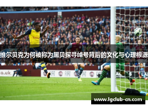 维尔贝克为何被称为黑贝探寻绰号背后的文化与心理根源 维尔贝克为何被称为黑贝探寻绰号背后的文化与心理根源