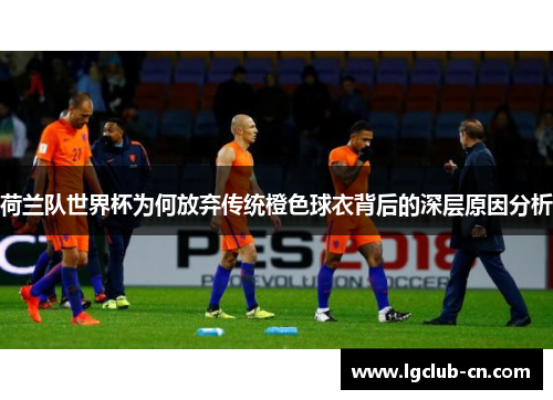 荷兰队世界杯为何放弃传统橙色球衣背后的深层原因分析