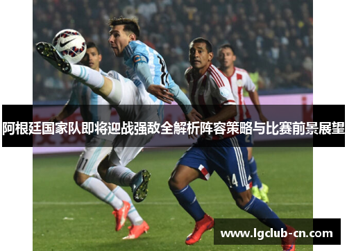 阿根廷国家队即将迎战强敌全解析阵容策略与比赛前景展望 阿根廷国家队即将迎战强敌全解析阵容策略与比赛前景展望