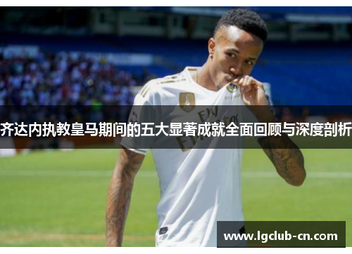 齐达内执教皇马期间的五大显著成就全面回顾与深度剖析