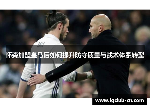 怀森加盟皇马后如何提升防守质量与战术体系转型 怀森加盟皇马后如何提升防守质量与战术体系转型