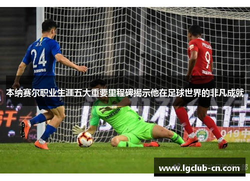 本纳赛尔职业生涯五大重要里程碑揭示他在足球世界的非凡成就