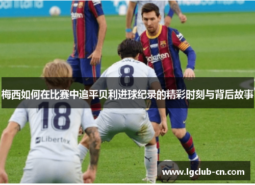梅西如何在比赛中追平贝利进球纪录的精彩时刻与背后故事 梅西如何在比赛中追平贝利进球纪录的精彩时刻与背后故事