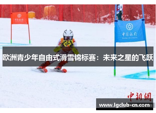 欧洲青少年自由式滑雪锦标赛:未来之星的飞跃 欧洲青少年自由式滑雪锦标赛:未来之星的飞跃