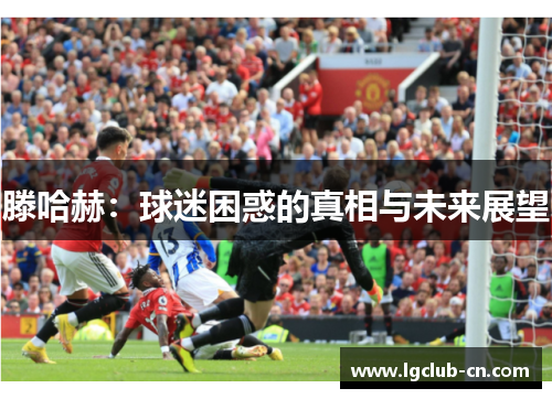 滕哈赫:球迷困惑的真相与未来展望 滕哈赫:球迷困惑的真相与未来展望