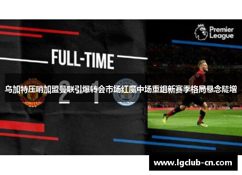乌加特压哨加盟曼联引爆转会市场红魔中场重组新赛季格局悬念陡增 乌加特压哨加盟曼联引爆转会市场红魔中场重组新赛季格局悬念陡增