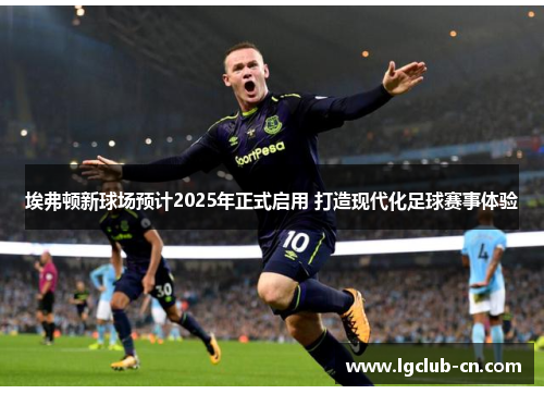 埃弗顿新球场预计2025年正式启用 打造现代化足球赛事体验