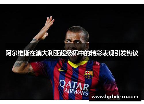 阿尔维斯在澳大利亚超级杯中的精彩表现引发热议