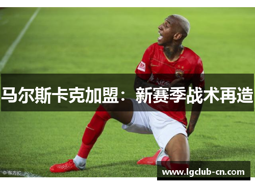 马尔斯卡克加盟:新赛季战术再造 马尔斯卡克加盟:新赛季战术再造