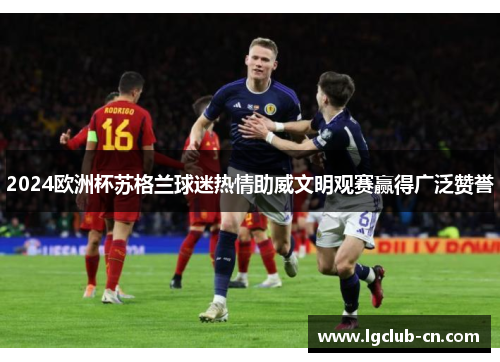 2024欧洲杯苏格兰球迷热情助威文明观赛赢得广泛赞誉 2024欧洲杯苏格兰球迷热情助威文明观赛赢得广泛赞誉