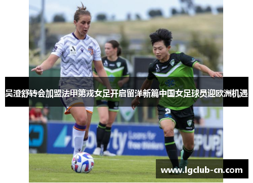 吴澄舒转会加盟法甲第戎女足开启留洋新篇中国女足球员迎欧洲机遇 吴澄舒转会加盟法甲第戎女足开启留洋新篇中国女足球员迎欧洲机遇
