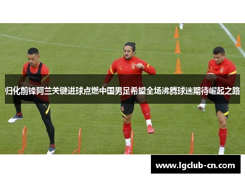 归化前锋阿兰关键进球点燃中国男足希望全场沸腾球迷期待崛起之路 归化前锋阿兰关键进球点燃中国男足希望全场沸腾球迷期待崛起之路