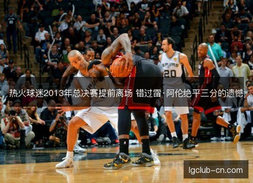 热火球迷2013年总决赛提前离场 错过雷·阿伦绝平三分的遗憾 热火球迷2013年总决赛提前离场 错过雷·阿伦绝平三分的遗憾